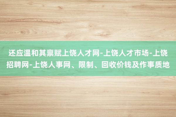 还应温和其禀赋上饶人才网-上饶人才市场-上饶招聘网-上饶人事网、限制、回收价钱及作事质地