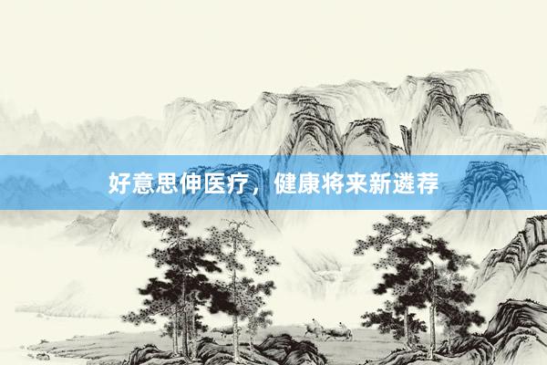 好意思伸医疗，健康将来新遴荐